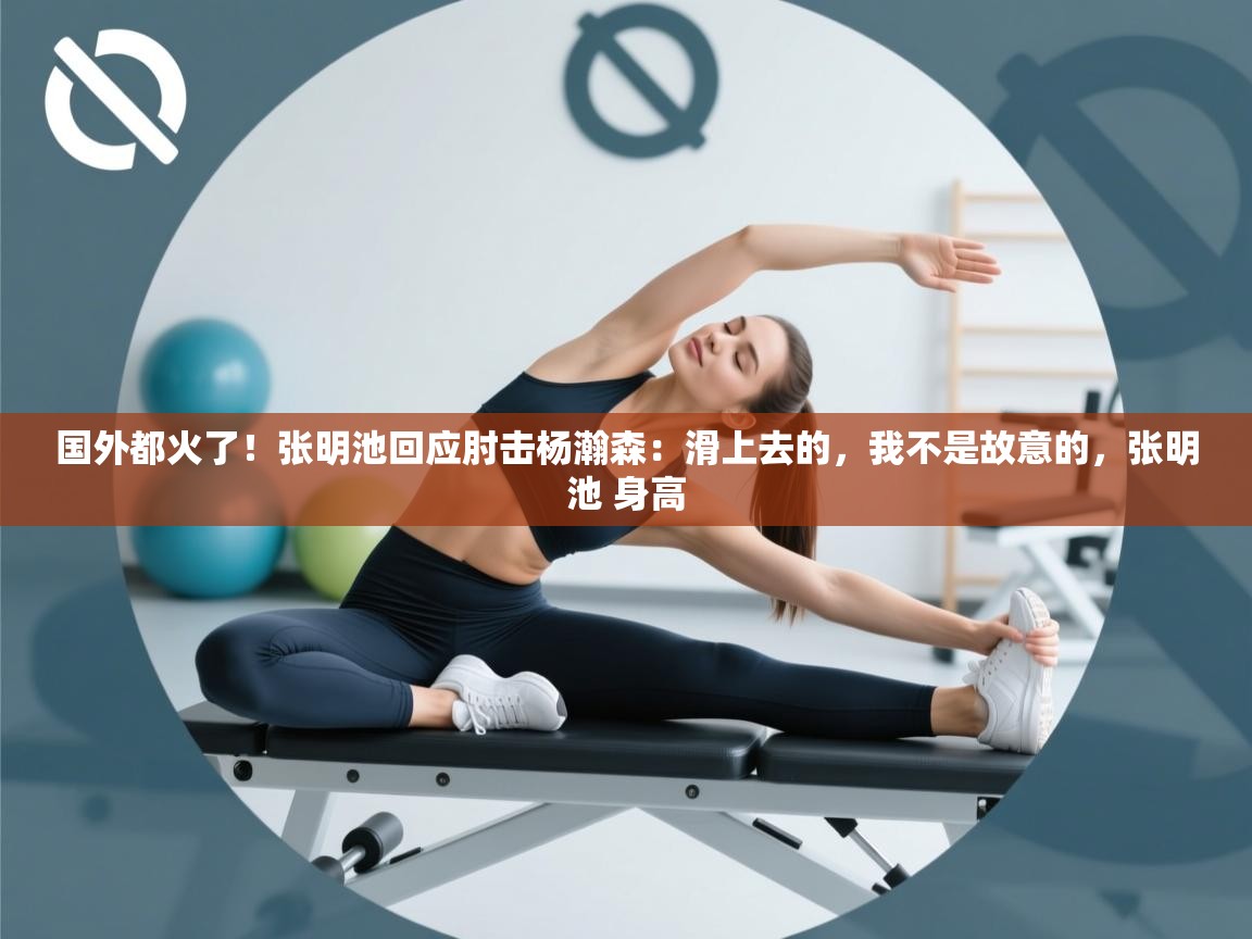 国外都火了!张明池回应肘击杨瀚森:滑上去的,我不是故意的,张明池 身高 第1张